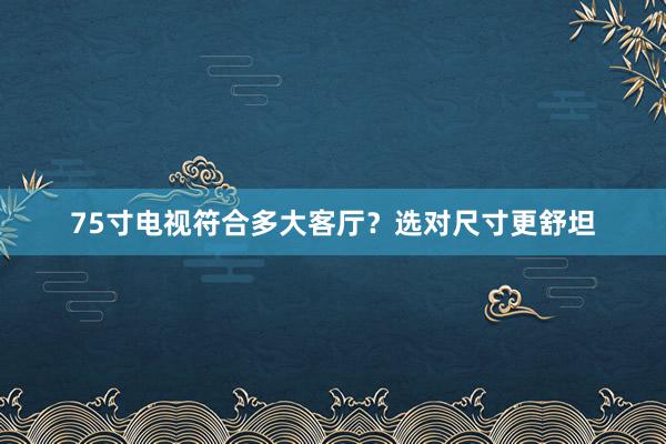 75寸电视符合多大客厅？选对尺寸更舒坦