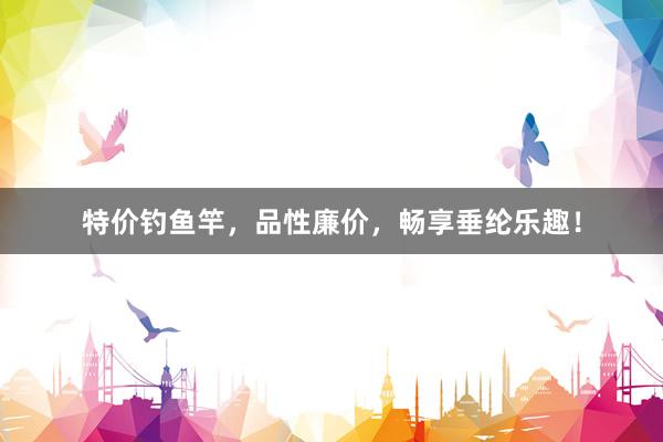 特价钓鱼竿，品性廉价，畅享垂纶乐趣！