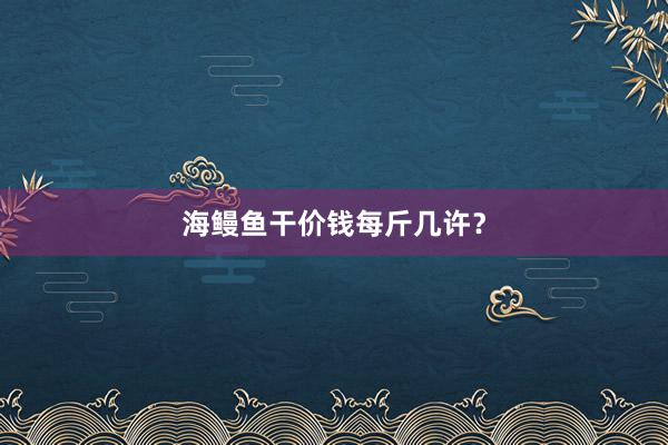 海鳗鱼干价钱每斤几许?
