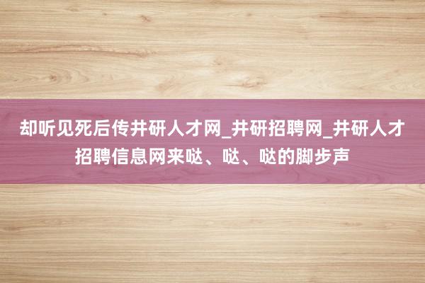 却听见死后传井研人才网_井研招聘网_井研人才招聘信息网来哒、哒、哒的脚步声