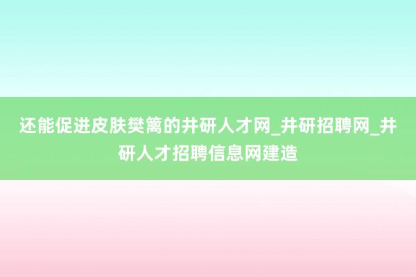还能促进皮肤樊篱的井研人才网_井研招聘网_井研人才招聘信息网建造