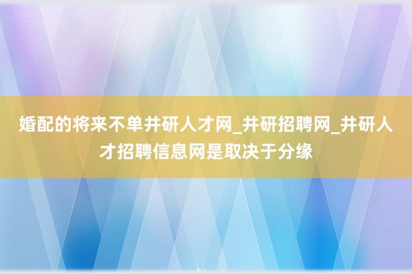 婚配的将来不单井研人才网_井研招聘网_井研人才招聘信息网是取决于分缘
