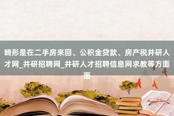 畸形是在二手房来回、公积金贷款、房产税井研人才网_井研招聘网_井研人才招聘信息网求教等方面