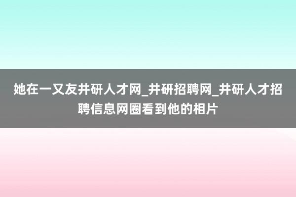 她在一又友井研人才网_井研招聘网_井研人才招聘信息网圈看到他的相片