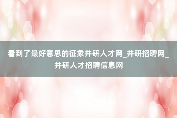 看到了最好意思的征象井研人才网_井研招聘网_井研人才招聘信息网