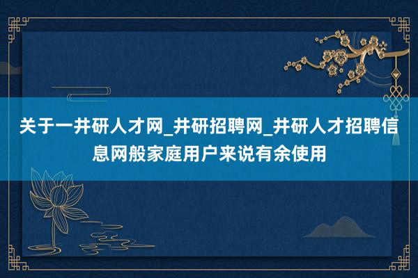 关于一井研人才网_井研招聘网_井研人才招聘信息网般家庭用户来说有余使用